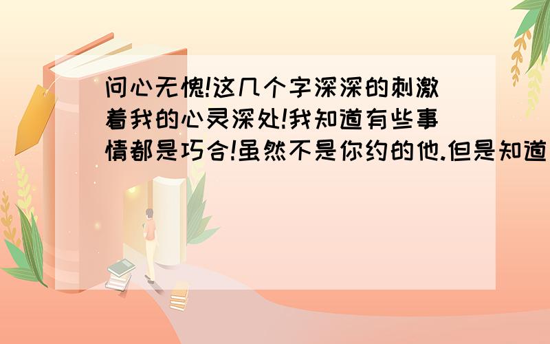 问心无愧!这几个字深深的刺激着我的心灵深处!我知道有些事情都是巧合!虽然不是你约的他.但是知道和他一起出去玩的时候就得想想这个行为是不是对的,做出这件事情会给哪些人带来快乐,