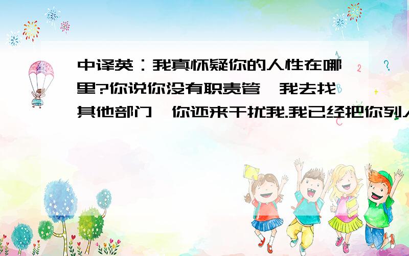 中译英：我真怀疑你的人性在哪里?你说你没有职责管,我去找其他部门,你还来干扰我.我已经把你列入黑名单.避免被干扰放映问题的情绪