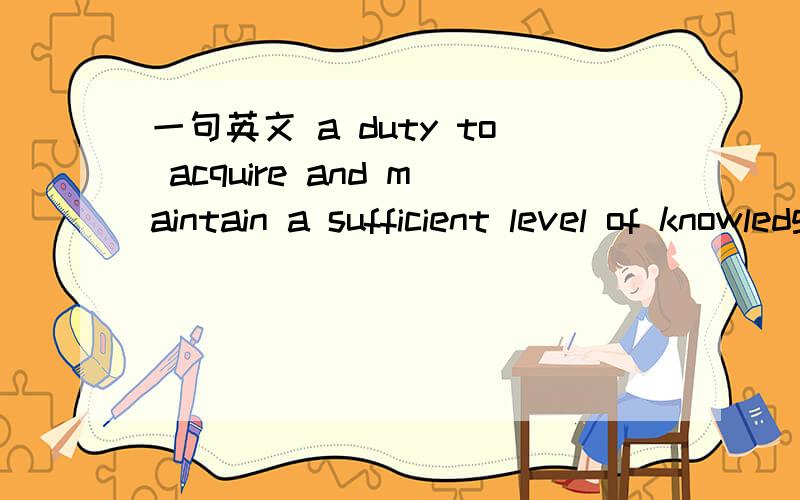 一句英文 a duty to acquire and maintain a sufficient level of knowledge and understanding of the company's business .这句话的意思是获得或者保持对公司的业务履行职责只需要履行到一个充分合理的水平就可以了