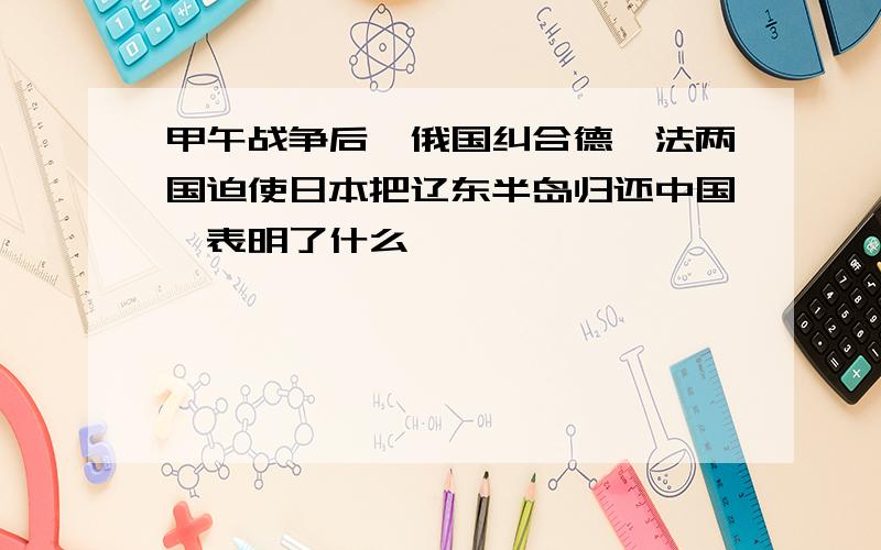 甲午战争后,俄国纠合德、法两国迫使日本把辽东半岛归还中国,表明了什么