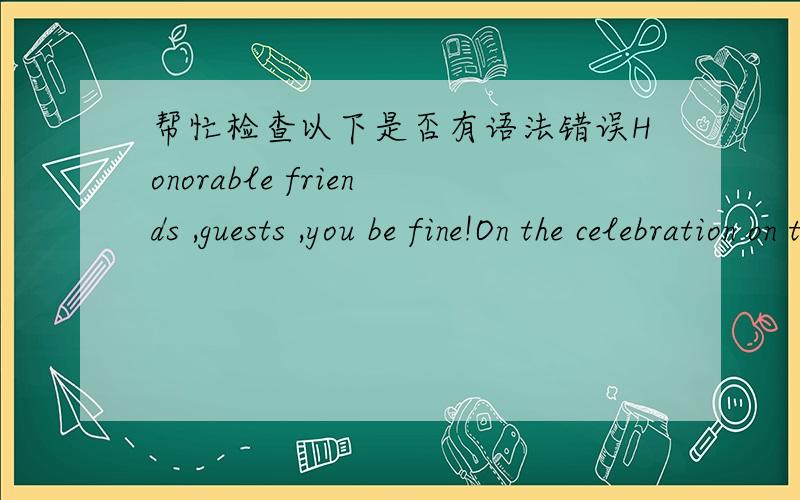 帮忙检查以下是否有语法错误Honorable friends ,guests ,you be fine!On the celebration on the occasion of my parents age of 40,the banquet distinguished guest expresses my parents I am represented to coming to presence welcoming the most si