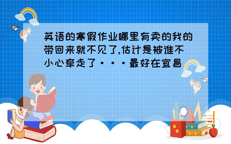 英语的寒假作业哪里有卖的我的带回来就不见了,估计是被谁不小心牵走了···最好在宜昌