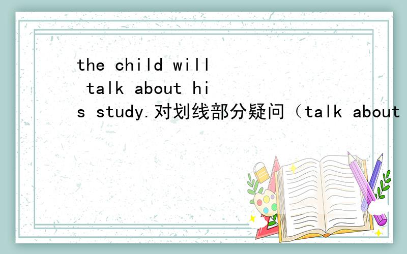 the child will talk about his study.对划线部分疑问（talk about his study） drive（根据时间,用合适