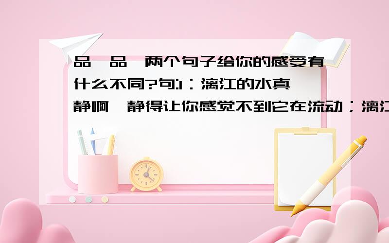 品一品,两个句子给你的感受有什么不同?句:1：漓江的水真静啊,静得让你感觉不到它在流动；漓江的水真清啊,清的可以看见江底的沙石；漓江的水真绿啊,绿得仿佛那是一块无瑕的翡翠.句子2