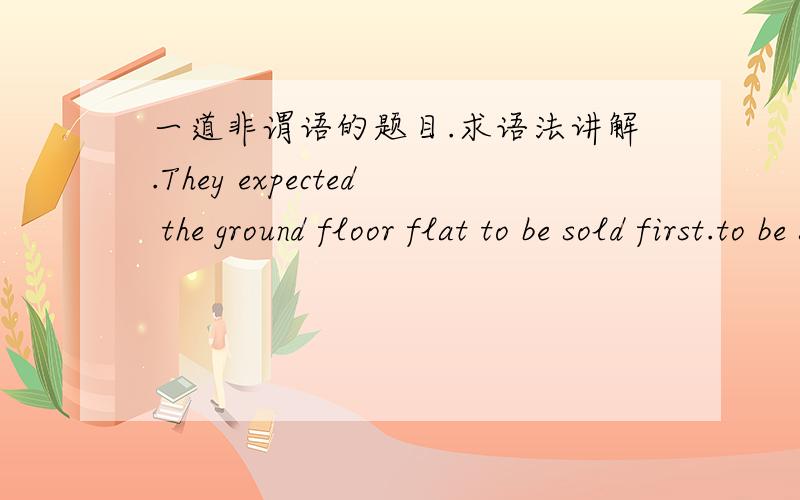 一道非谓语的题目.求语法讲解.They expected the ground floor flat to be sold first.to be sold first是作the ground floor flat 的后置定语吗?