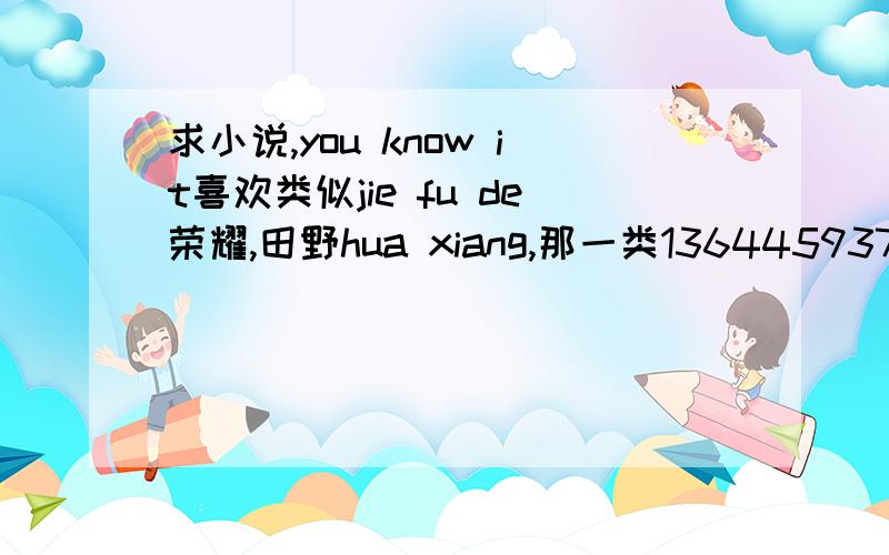 求小说,you know it喜欢类似jie fu de荣耀,田野hua xiang,那一类13644593797@139.com