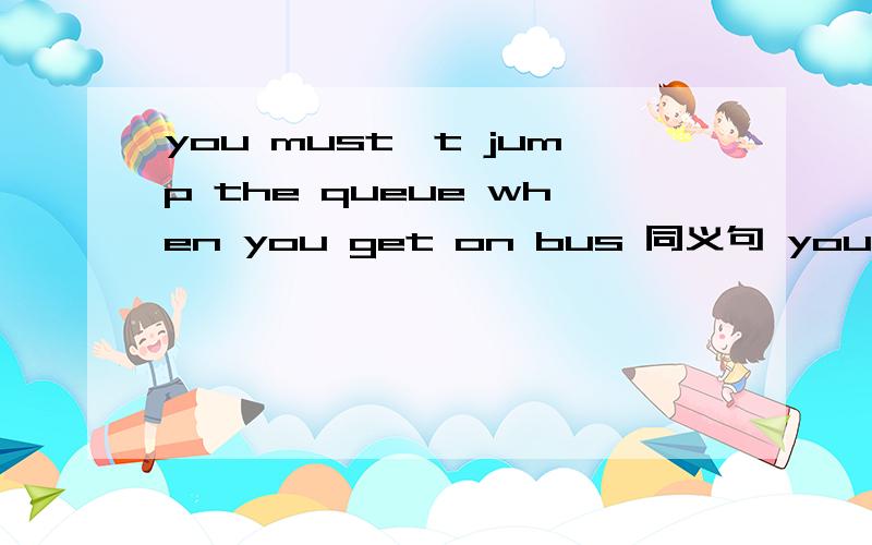 you must't jump the queue when you get on bus 同义句 you must —for your— when you get on the bus
