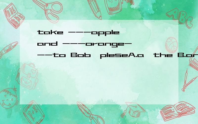 take ---apple and ---orange---to Bob,pleseA.a,the B.an,a C.an,an D.the,an