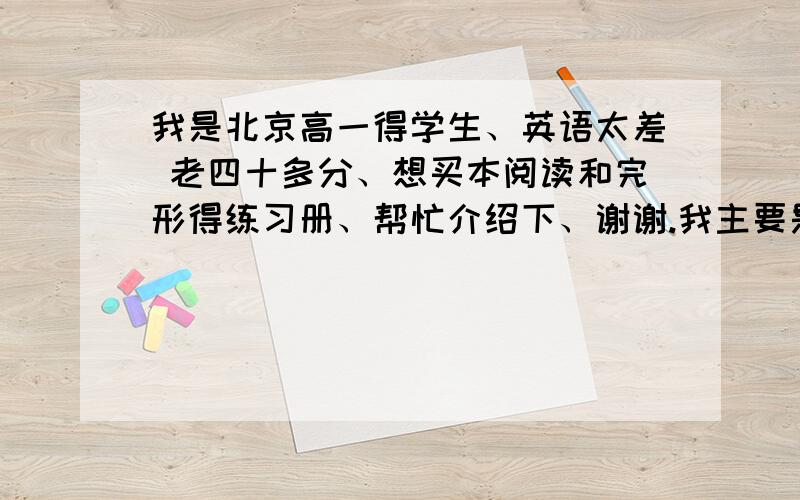 我是北京高一得学生、英语太差 老四十多分、想买本阅读和完形得练习册、帮忙介绍下、谢谢.我主要是一点语法也不会、买了本无敌英语语法、可老师说没用、买了本完形、不是北京得题