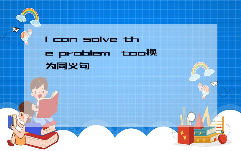 I can solve the problem,too换为同义句