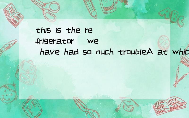 this is the refrigerator _we have had so nuch troubleA at which B with which C of which D to which顺便翻译下句子意思