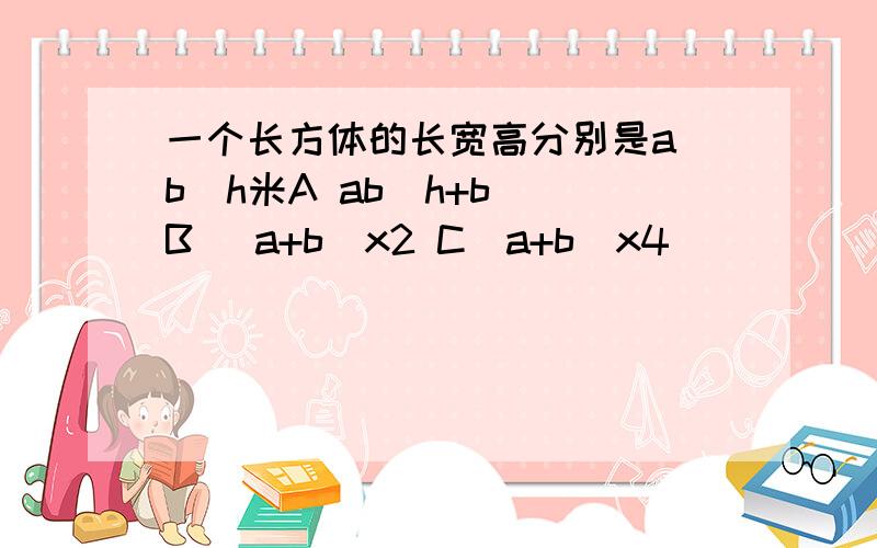 一个长方体的长宽高分别是a\b\h米A ab(h+b) B (a+b）x2 C（a+b)x4