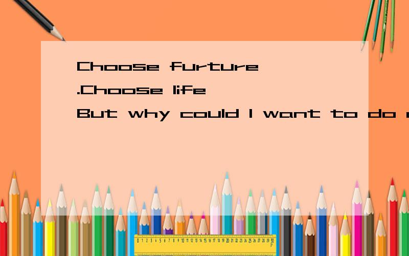 Choose furture.Choose life……But why could I want to do a thing like that?Choose furture.Choose life……But why could I want to do a thing like that?