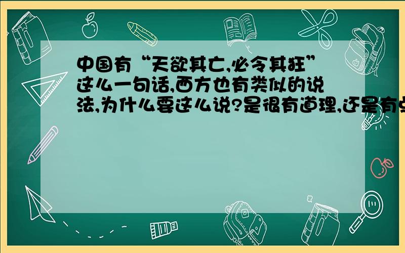 中国有“天欲其亡,必令其狂”这么一句话,西方也有类似的说法,为什么要这么说?是很有道理,还是有点道理?