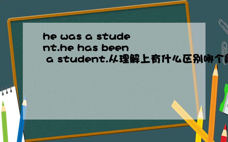 he was a student.he has been a student.从理解上有什么区别哪个能表明现在是学生现在不是了