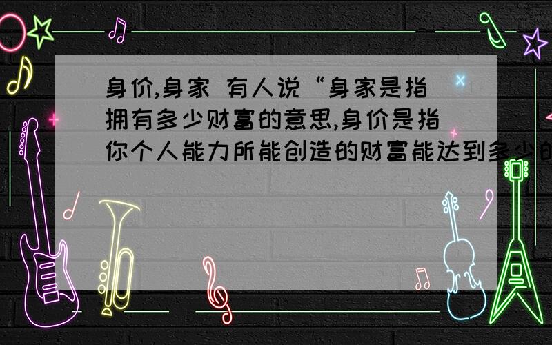 身价,身家 有人说“身家是指拥有多少财富的意思,身价是指你个人能力所能创造的财富能达到多少的意思”可我还是不太明白身价那是 叶说的社会地位是身价？