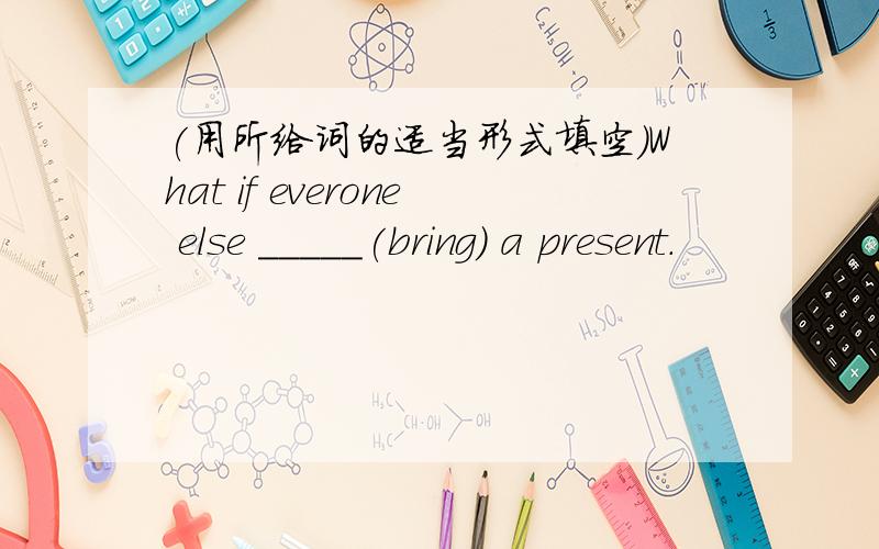 (用所给词的适当形式填空）What if everone else _____(bring) a present.