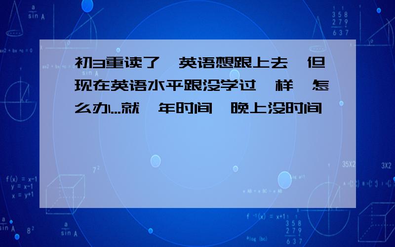 初3重读了,英语想跟上去,但现在英语水平跟没学过一样,怎么办...就一年时间,晚上没时间,