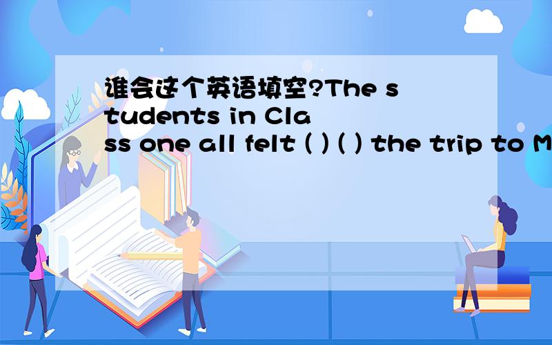 谁会这个英语填空?The students in Class one all felt ( ) ( ) the trip to Mount Lu