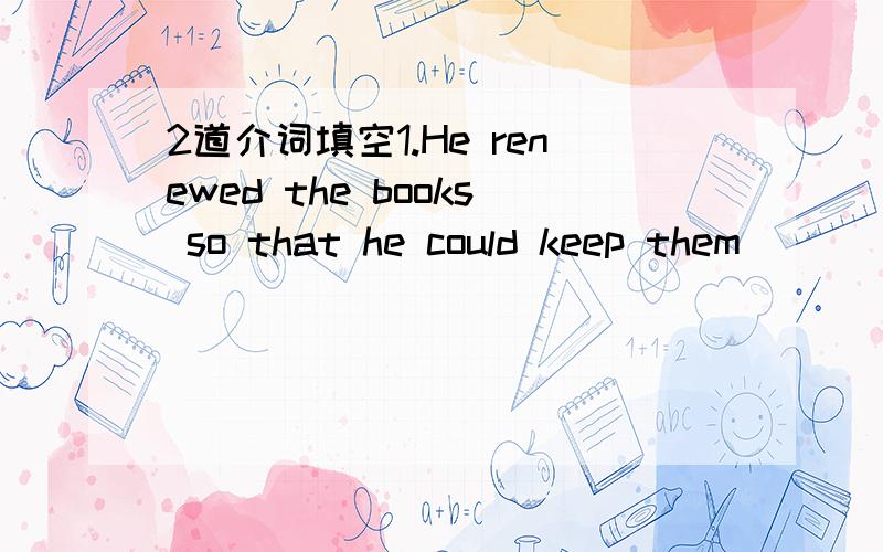 2道介词填空1.He renewed the books so that he could keep them ____another two weeks.2.There are many bridges ____the Huangpu River.