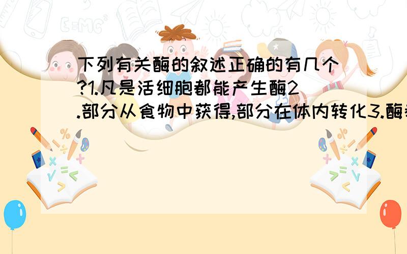 下列有关酶的叙述正确的有几个?1.凡是活细胞都能产生酶2.部分从食物中获得,部分在体内转化3.酶都是蛋白质4.酶是生物催化剂5.酶具有多种代谢功能6.产生酶的细胞都有分泌功能7.能降低化学