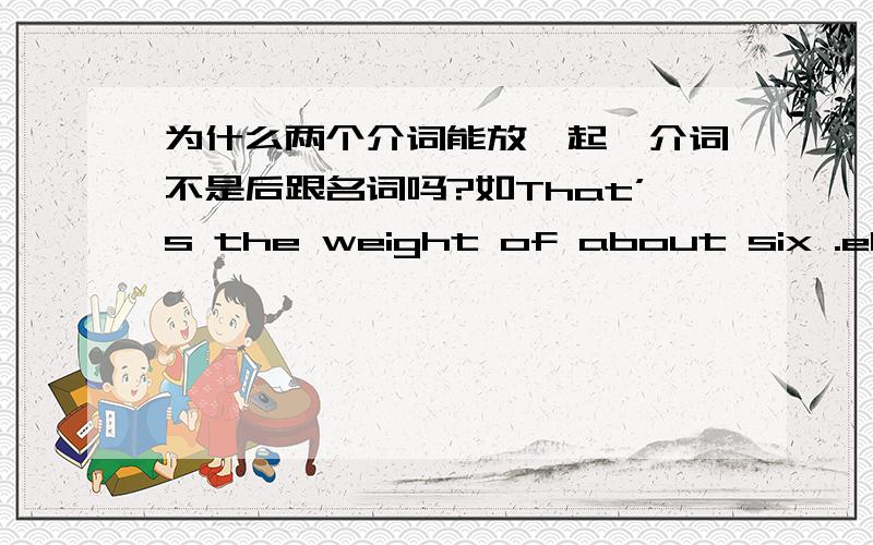 为什么两个介词能放一起,介词不是后跟名词吗?如That’s the weight of about six .elephants