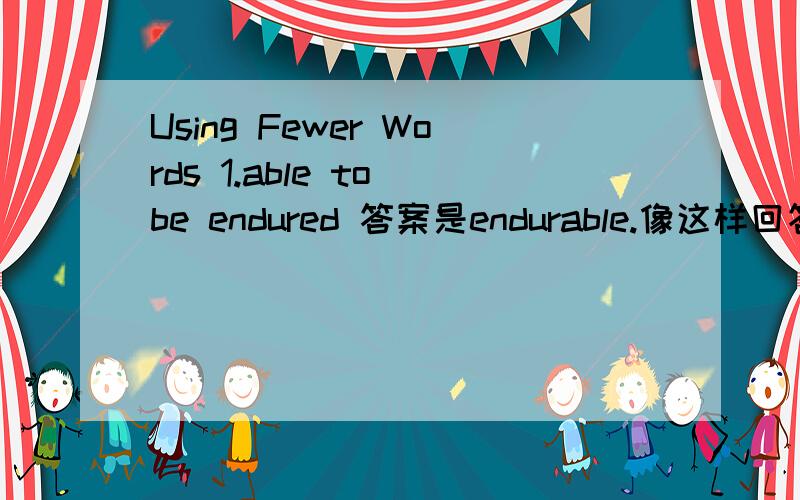 Using Fewer Words 1.able to be endured 答案是endurable.像这样回答下面问题.2.one who receives3.state of being lame4.act of foreclosing5.present participle of like6.in an accidental manner7.able to be compared8.one who buys9.past participle