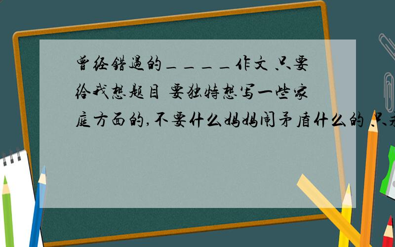 曾经错过的____作文 只要给我想题目 要独特想写一些家庭方面的,不要什么妈妈闹矛盾什么的 只求题目题材