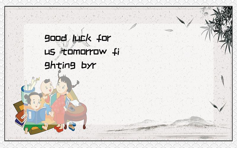 good luck for us tomorrow fighting byr