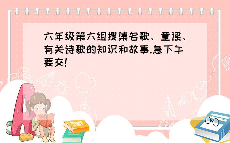 六年级第六组搜集名歌、童谣、有关诗歌的知识和故事.急下午要交!