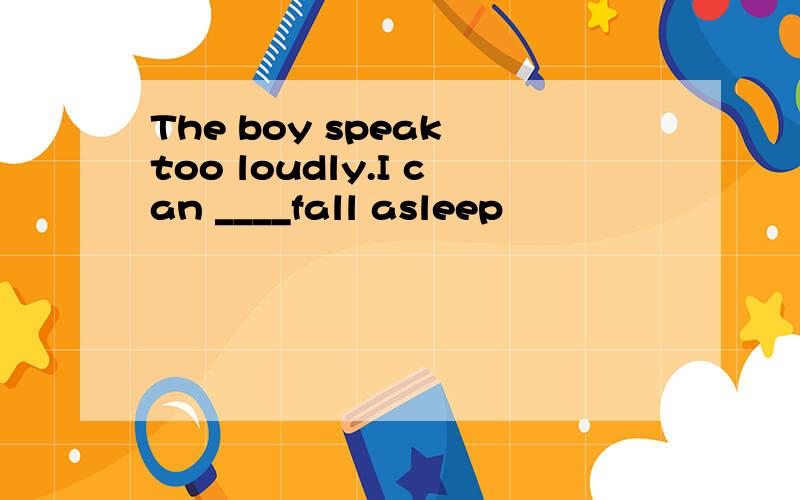 The boy speak too loudly.I can ____fall asleep