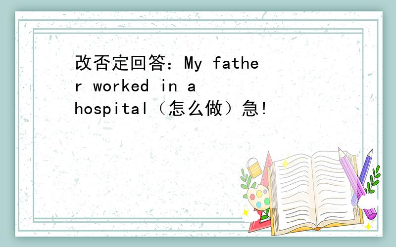 改否定回答：My father worked in a hospital（怎么做）急!