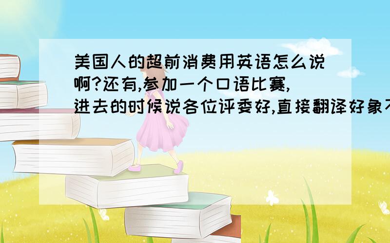 美国人的超前消费用英语怎么说啊?还有,参加一个口语比赛,进去的时候说各位评委好,直接翻译好象不太好啊,该怎么表达呢?