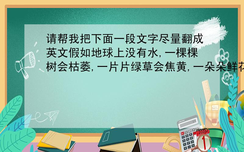 请帮我把下面一段文字尽量翻成英文假如地球上没有水,一棵棵树会枯萎,一片片绿草会焦黄,一朵朵鲜花会凋谢.假如地球上没有水,植物会枯死,田里的高粱小麦不再青翠欲滴,地里的瓜果蔬菜不