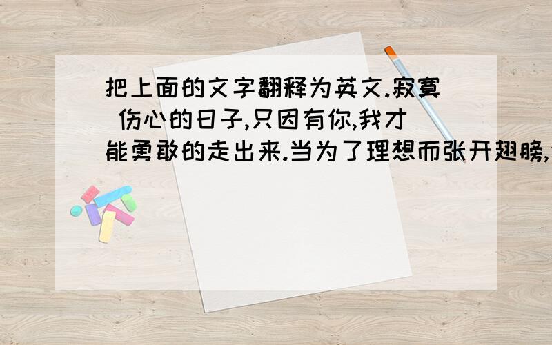 把上面的文字翻释为英文.寂寞 伤心的日子,只因有你,我才能勇敢的走出来.当为了理想而张开翅膀,你却独自一人忧伤,也要放飞我.你不要在我的身边默默的守护我,走到我面前,用你的双手拥抱