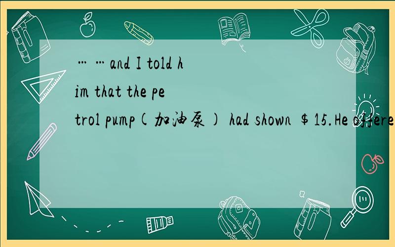 ……and I told him that the petrol pump(加油泵) had shown $15.He offered to pay “call-out fee”,but I wouldn’t accept it.此处call-out