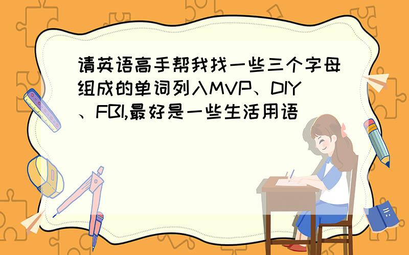 请英语高手帮我找一些三个字母组成的单词列入MVP、DIY、FBI,最好是一些生活用语