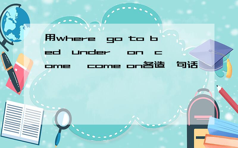 用where,go to bed,under ,on,come ,come on各造一句话