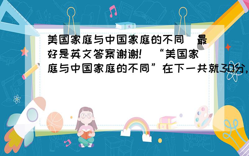 美国家庭与中国家庭的不同（最好是英文答案谢谢!）“美国家庭与中国家庭的不同”在下一共就30分,全贡献出来了!