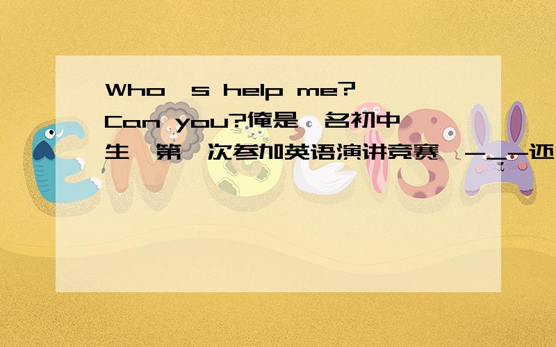 Who's help me?Can you?俺是一名初中生,第一次参加英语演讲竞赛,-_-还没那个能力写英语稿件,望在座的各位大哥哥、大姐姐、学长、学姐好心的伸出你们温暖的双手,Please,please~Please!