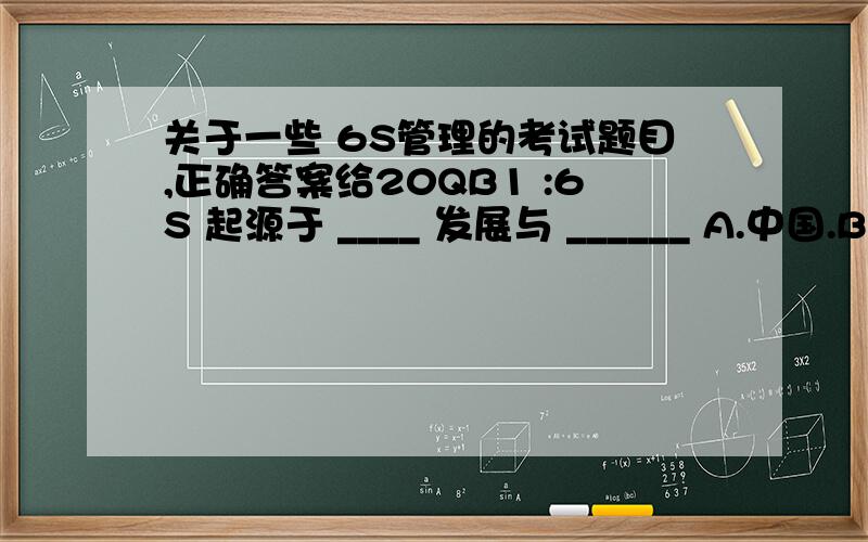 关于一些 6S管理的考试题目,正确答案给20QB1 :6S 起源于 ____ 发展与 ______ A.中国.B 美国 .C 日本 .D 韩国2 :_____ 是指分清什么该做.什么不该做.______ 是指,不但要去做事,还要用心把事情做好.A .行