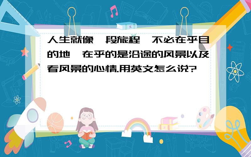 人生就像一段旅程,不必在乎目的地,在乎的是沿途的风景以及看风景的心情.用英文怎么说?