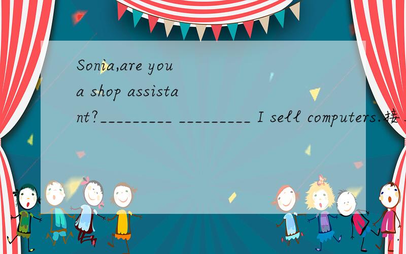 Sonia,are you a shop assistant?_________ _________ I sell computers.接上面——————Not really.Sometimes it's too boring.I want to be a doctor.A doctor?It's interesting.Yes,I really want to be a doctor.What about you,David?___________I'm a