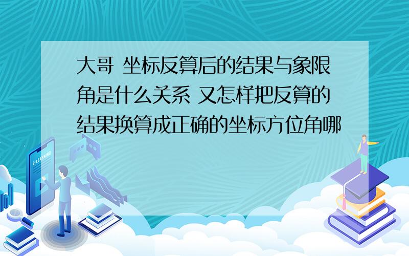 大哥 坐标反算后的结果与象限角是什么关系 又怎样把反算的结果换算成正确的坐标方位角哪