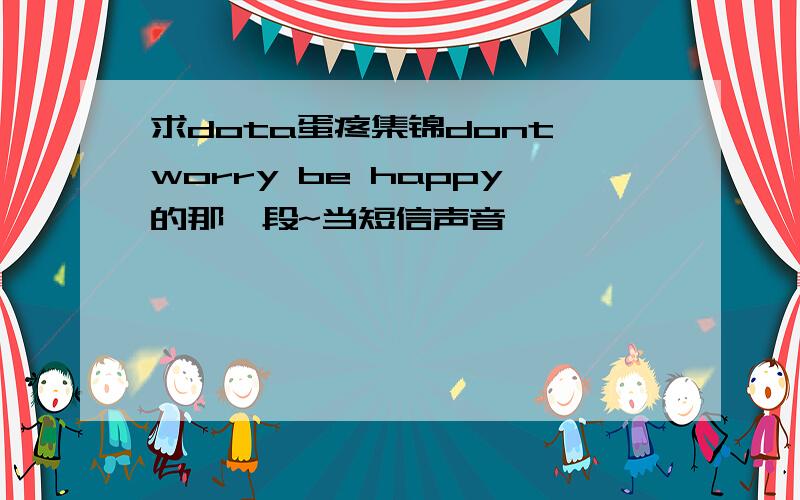 求dota蛋疼集锦dont worry be happy的那一段~当短信声音、