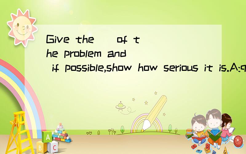 Give the（）of the problem and if possible,show how serious it is.A:question B:polite C:cause C:ke