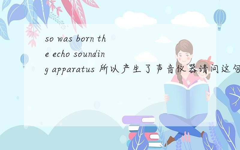 so was born the echo sounding apparatus 所以产生了声音仪器请问这句话 主语是谁?was born 在这里又是神马意思