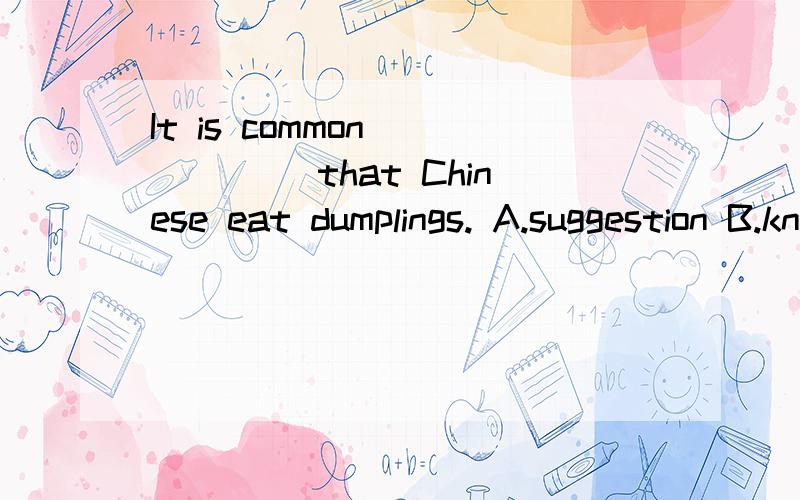 It is common______ that Chinese eat dumplings. A.suggestion B.knowledge C.information D.advice
