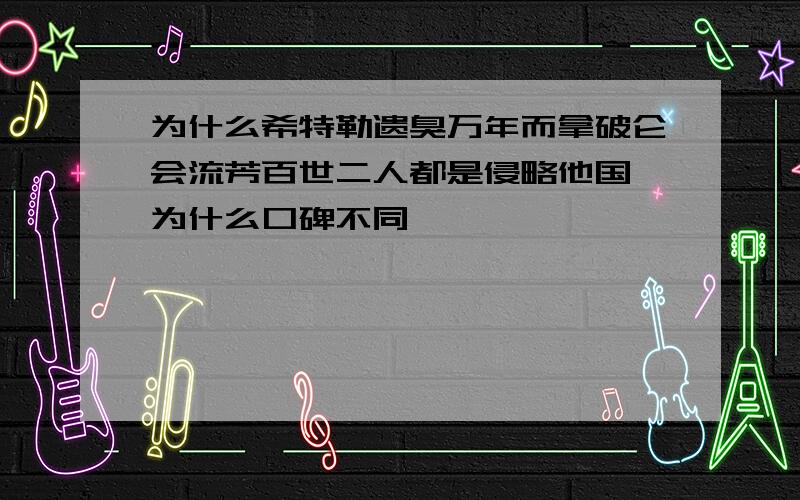 为什么希特勒遗臭万年而拿破仑会流芳百世二人都是侵略他国 为什么口碑不同