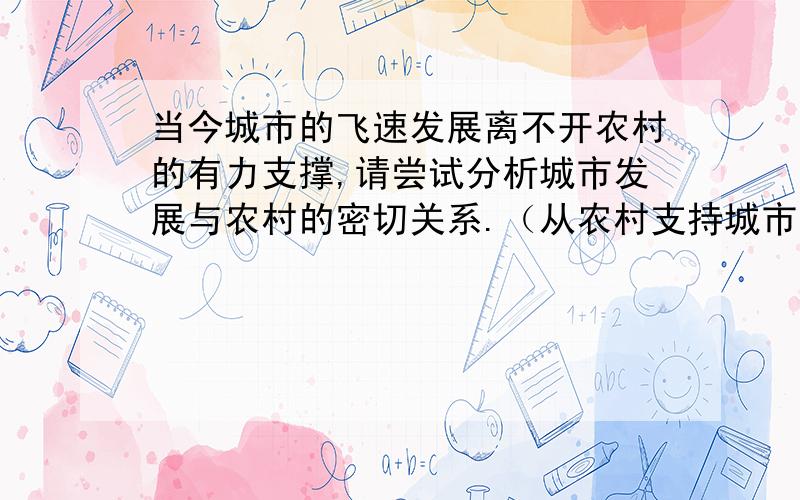 当今城市的飞速发展离不开农村的有力支撑,请尝试分析城市发展与农村的密切关系.（从农村支持城市,城市反哺农村的角度进行阐述）